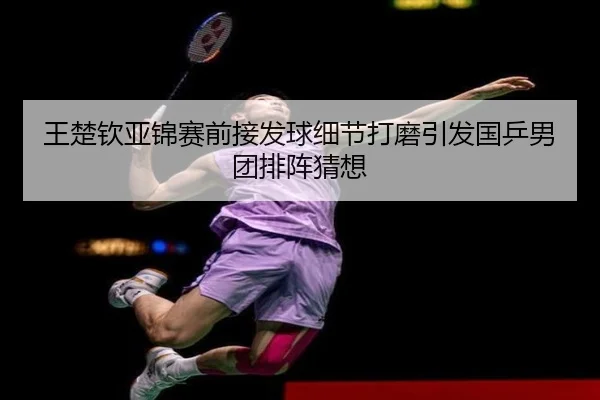 王楚钦亚锦赛前接发球细节打磨引发国乒男团排阵猜想